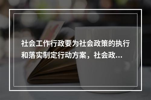 社会工作行政要为社会政策的执行和落实制定行动方案，社会政策变