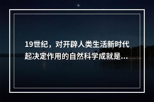 19世纪，对开辟人类生活新时代起决定作用的自然科学成就是（）