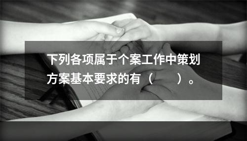 下列各项属于个案工作中策划方案基本要求的有（　　）。