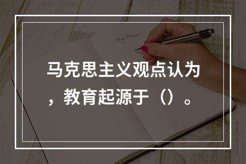 马克思主义观点认为，教育起源于（）。