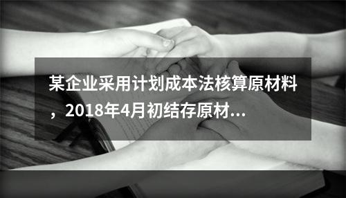 某企业采用计划成本法核算原材料，2018年4月初结存原材料计