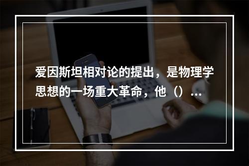 爱因斯坦相对论的提出，是物理学思想的一场重大革命，他（）。