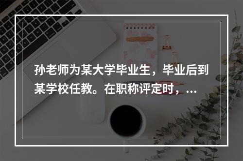 孙老师为某大学毕业生，毕业后到某学校任教。在职称评定时，孙老