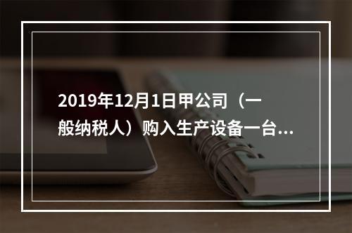 2019年12月1日甲公司（一般纳税人）购入生产设备一台，支