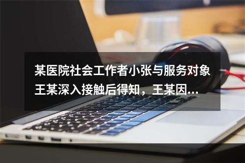 某医院社会工作者小张与服务对象王某深入接触后得知，王某因不堪