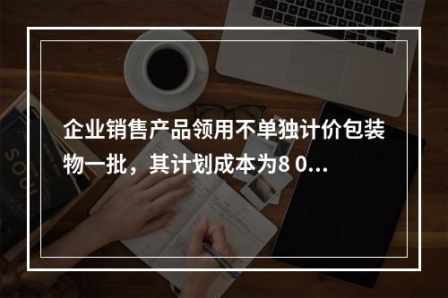 企业销售产品领用不单独计价包装物一批，其计划成本为8 000