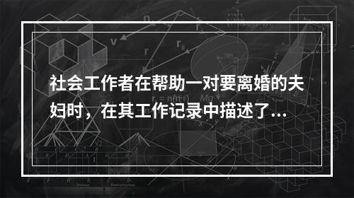 社会工作者在帮助一对要离婚的夫妇时，在其工作记录中描述了如下