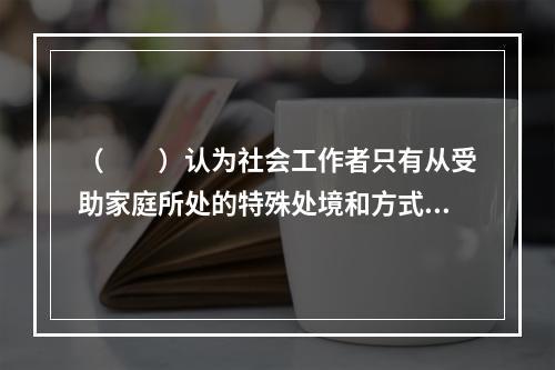 （　　）认为社会工作者只有从受助家庭所处的特殊处境和方式着手