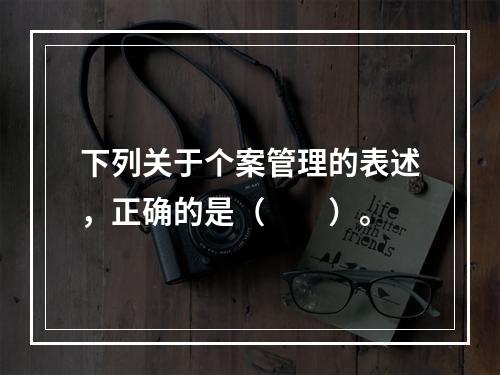 下列关于个案管理的表述，正确的是（　　）。