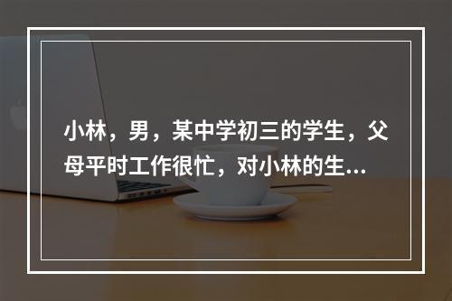 小林，男，某中学初三的学生，父母平时工作很忙，对小林的生活和