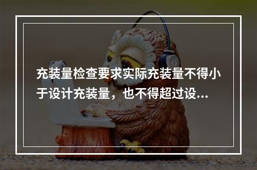 充装量检查要求实际充装量不得小于设计充装量，也不得超过设计充