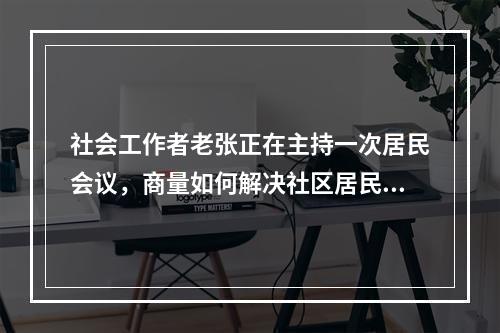 社会工作者老张正在主持一次居民会议，商量如何解决社区居民乱停