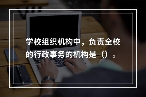 学校组织机构中，负责全校的行政事务的机构是（）。