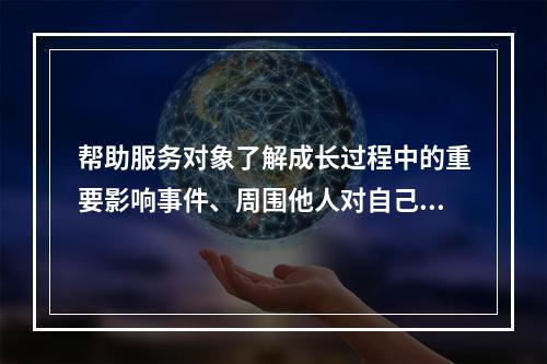 帮助服务对象了解成长过程中的重要影响事件、周围他人对自己的影