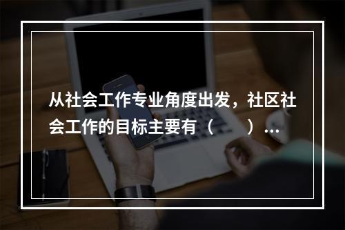 从社会工作专业角度出发，社区社会工作的目标主要有（　　）。