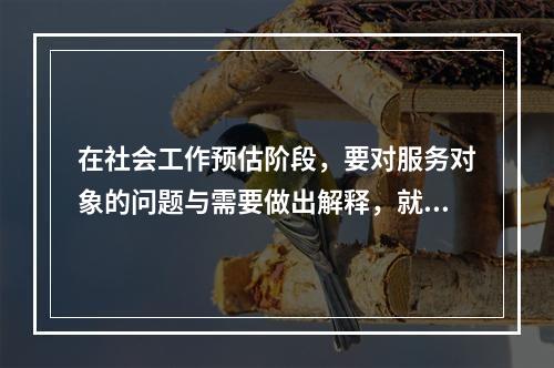 在社会工作预估阶段，要对服务对象的问题与需要做出解释，就是将