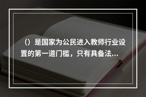 （）是国家为公民进入教师行业设置的第一道门槛，只有具备法定条