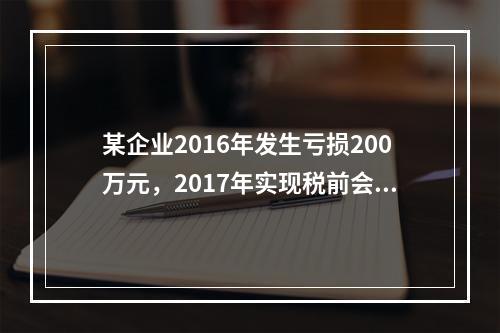 某企业2016年发生亏损200万元，2017年实现税前会计利