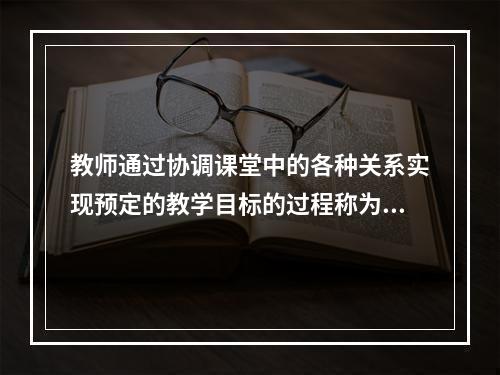 教师通过协调课堂中的各种关系实现预定的教学目标的过程称为（）