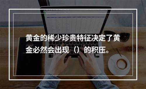 黄金的稀少珍贵特征决定了黄金必然会出现（）的积压。