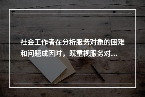 社会工作者在分析服务对象的困难和问题成因时，既重视服务对象的