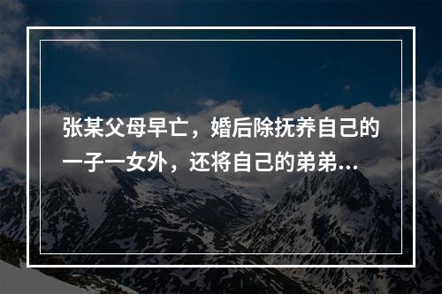 张某父母早亡，婚后除抚养自己的一子一女外，还将自己的弟弟养育