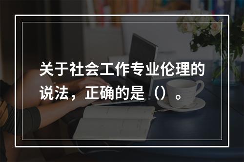 关于社会工作专业伦理的说法，正确的是（）。