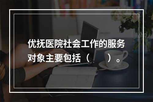 优抚医院社会工作的服务对象主要包括（　　）。