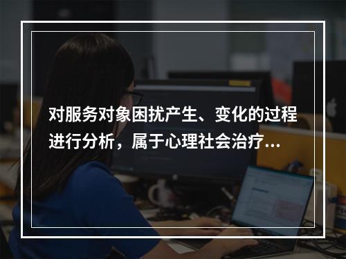 对服务对象困扰产生、变化的过程进行分析，属于心理社会治疗模式