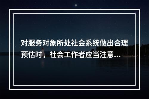 对服务对象所处社会系统做出合理预估时，社会工作者应当注意的有