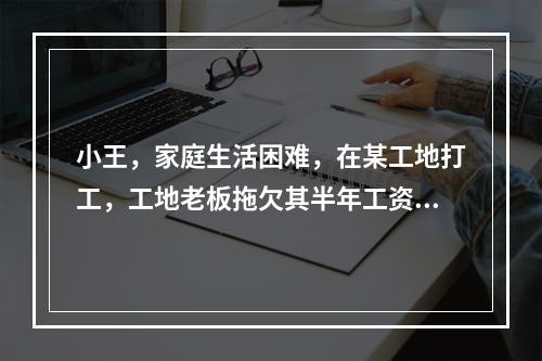 小王，家庭生活困难，在某工地打工，工地老板拖欠其半年工资。经