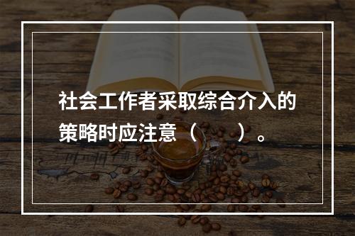 社会工作者采取综合介入的策略时应注意（　　）。