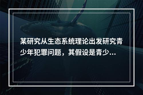 某研究从生态系统理论出发研究青少年犯罪问题，其假设是青少年所