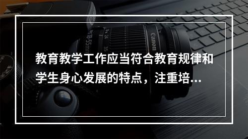 教育教学工作应当符合教育规律和学生身心发展的特点，注重培养学