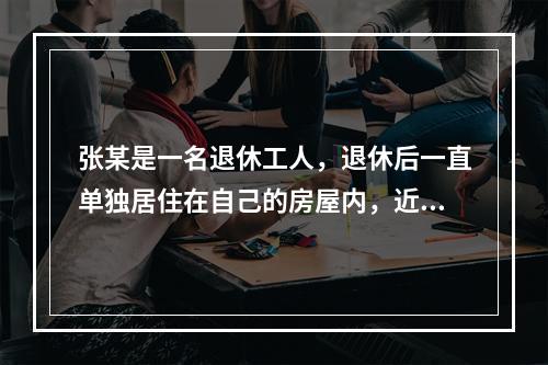 张某是一名退休工人，退休后一直单独居住在自己的房屋内，近期因