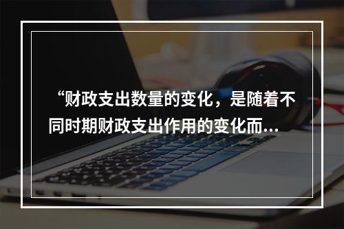 “财政支出数量的变化，是随着不同时期财政支出作用的变化而变化