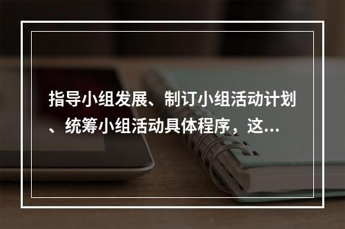 指导小组发展、制订小组活动计划、统筹小组活动具体程序，这体现