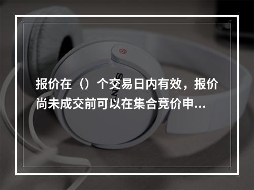 报价在（）个交易日内有效，报价尚未成交前可以在集合竞价申报阶