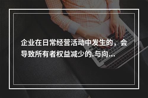 企业在日常经营活动中发生的，会导致所有者权益减少的.与向所有