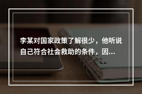 李某对国家政策了解很少，他听说自己符合社会救助的条件，因此想