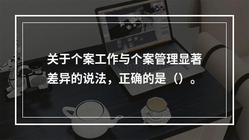 关于个案工作与个案管理显著差异的说法，正确的是（）。