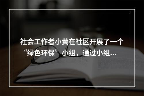 社会工作者小黄在社区开展了一个“绿色环保”小组，通过小组活动