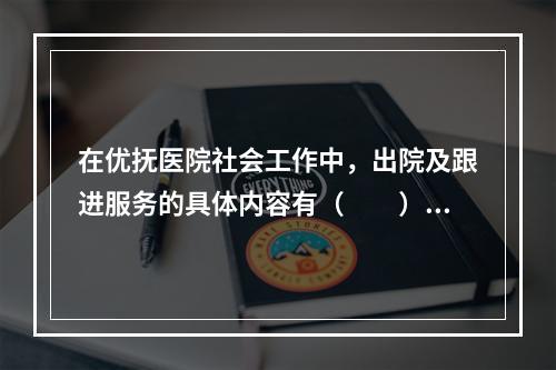 在优抚医院社会工作中，出院及跟进服务的具体内容有（　　）。