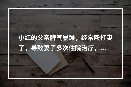 小红的父亲脾气暴躁，经常殴打妻子，导致妻子多次住院治疗，甚至