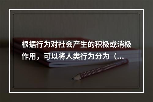 根据行为对社会产生的积极或消极作用，可以将人类行为分为（）。