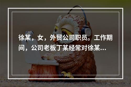 徐某，女，外贸公司职员。工作期间，公司老板丁某经常对徐某实施