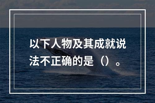 以下人物及其成就说法不正确的是（）。