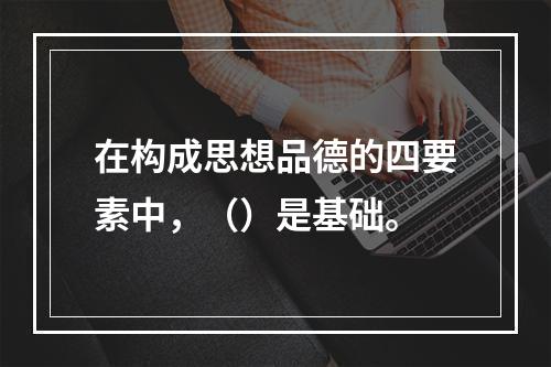 在构成思想品德的四要素中，（）是基础。