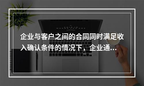 企业与客户之间的合同同时满足收入确认条件的情况下，企业通常应