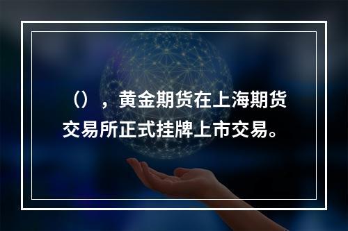 （），黄金期货在上海期货交易所正式挂牌上市交易。